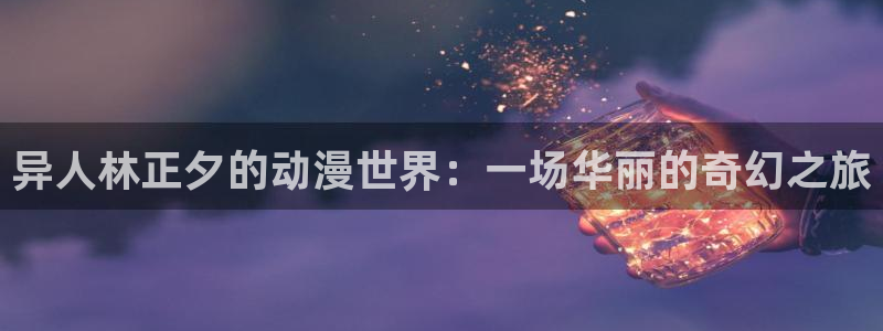 动漫里番合集：异人林正夕的动漫世界：一场华丽的奇幻之旅
