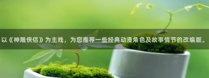 动漫在线里番观看：以《神雕侠侣》为主线，为您推荐一些经典动漫角色及故事情节的改编版。