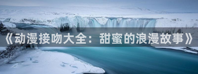 最新里番动漫观看：《动漫接吻大全：甜蜜的浪漫故事》